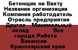 Бетонщик на Вахту › Название организации ­ Компания-работодатель › Отрасль предприятия ­ Другое › Минимальный оклад ­ 50 000 - Все города Работа » Вакансии   . Красноярский край,Железногорск г.